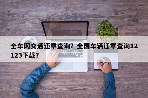 全車網(wǎng)交通違章查詢？全國車輛違章查詢12123下載？