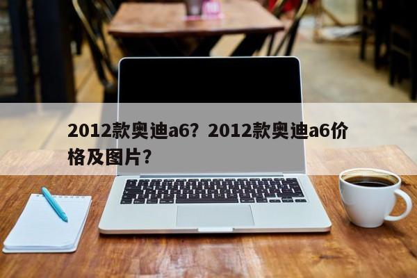 2012款奧迪a6？2012款奧迪a6價格及圖片？