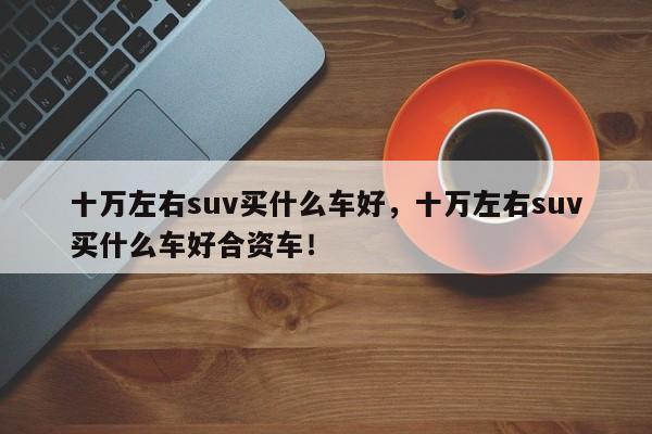 十萬左右suv買什么車好，十萬左右suv買什么車好合資車！