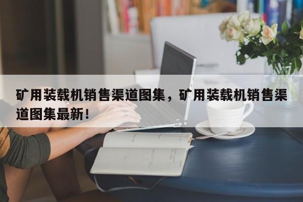 礦用裝載機銷售渠道圖集，礦用裝載機銷售渠道圖集最新！