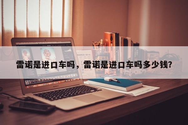 雷諾是進(jìn)口車嗎，雷諾是進(jìn)口車嗎多少錢？
