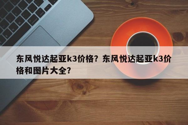 東風(fēng)悅達(dá)起亞k3價格？東風(fēng)悅達(dá)起亞k3價格和圖片大全？