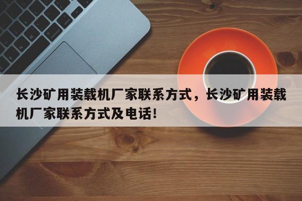 長(zhǎng)沙礦用裝載機(jī)廠家聯(lián)系方式，長(zhǎng)沙礦用裝載機(jī)廠家聯(lián)系方式及電話！