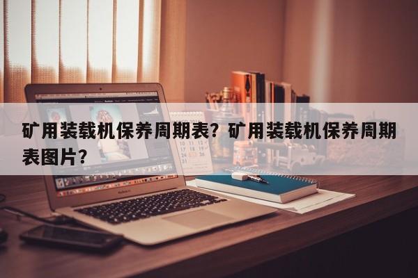 礦用裝載機保養(yǎng)周期表？礦用裝載機保養(yǎng)周期表圖片？