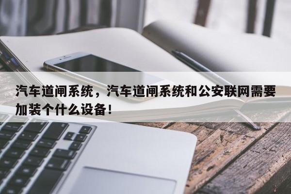 汽車道閘系統(tǒng)，汽車道閘系統(tǒng)和公安聯(lián)網(wǎng)需要加裝個什么設備！