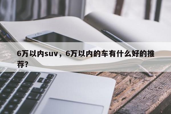 6萬(wàn)以?xún)?nèi)suv，6萬(wàn)以?xún)?nèi)的車(chē)有什么好的推薦？