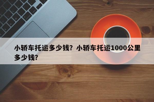 小轎車托運多少錢？小轎車托運1000公里多少錢？