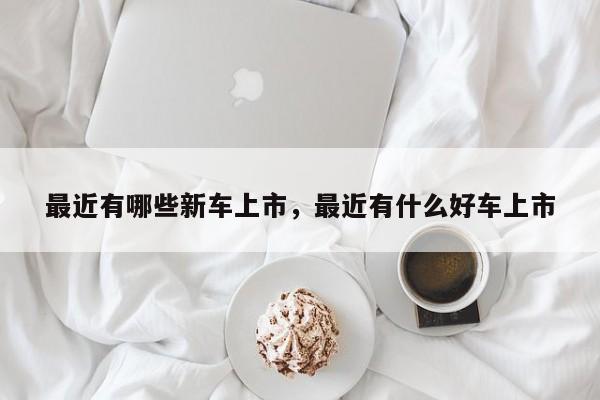最近有哪些新車上市，最近有什么好車上市