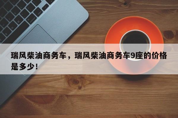 瑞風(fēng)柴油商務(wù)車，瑞風(fēng)柴油商務(wù)車9座的價格是多少！
