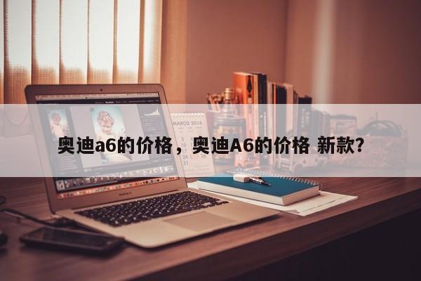 奧迪a6的價格，奧迪A6的價格 新款？