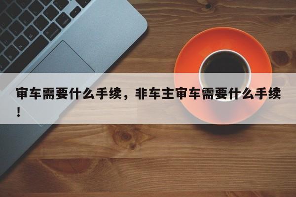 審車需要什么手續(xù)，非車主審車需要什么手續(xù)！