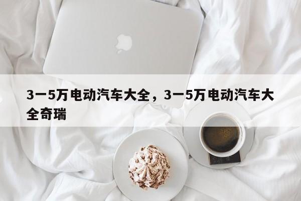 3一5萬電動汽車大全，3一5萬電動汽車大全奇瑞