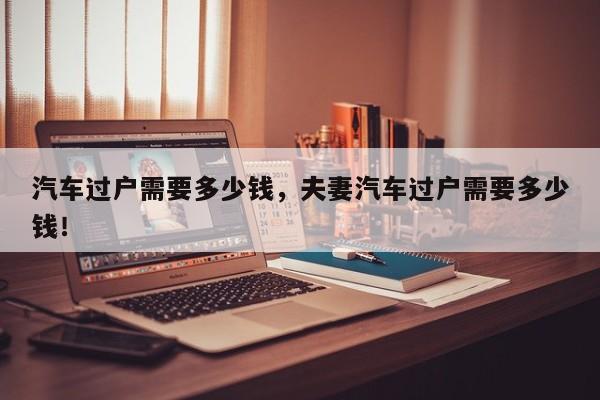 汽車過戶需要多少錢，夫妻汽車過戶需要多少錢！