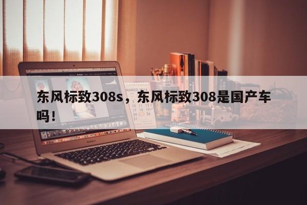 東風標致308s，東風標致308是國產(chǎn)車嗎！
