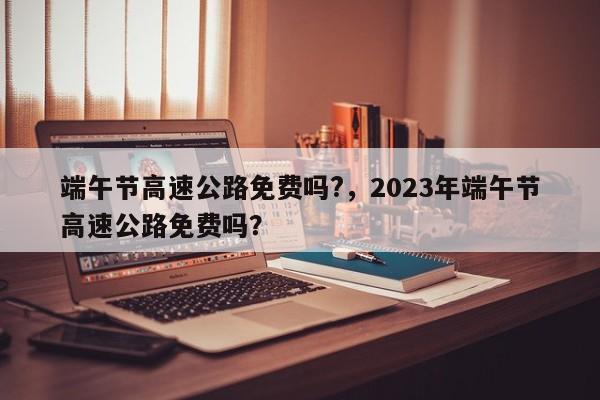 端午節(jié)高速公路免費嗎?，2023年端午節(jié)高速公路免費嗎？