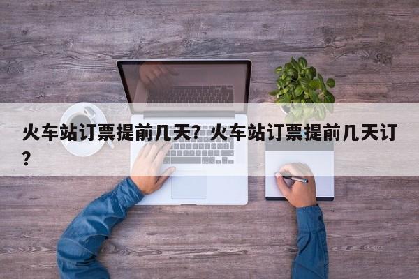 火車站訂票提前幾天？火車站訂票提前幾天訂？