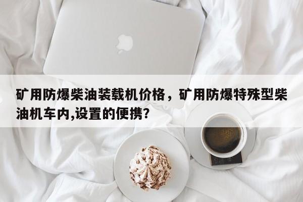 礦用防爆柴油裝載機(jī)價(jià)格，礦用防爆特殊型柴油機(jī)車內(nèi),設(shè)置的便攜？