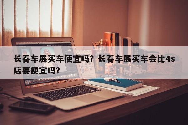 長(zhǎng)春車展買車便宜嗎？長(zhǎng)春車展買車會(huì)比4s店要便宜嗎？