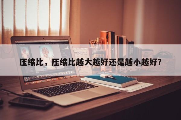壓縮比，壓縮比越大越好還是越小越好？