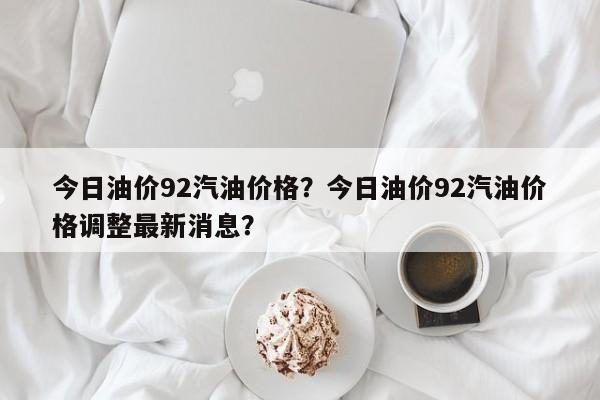 今日油價92汽油價格？今日油價92汽油價格調(diào)整最新消息？