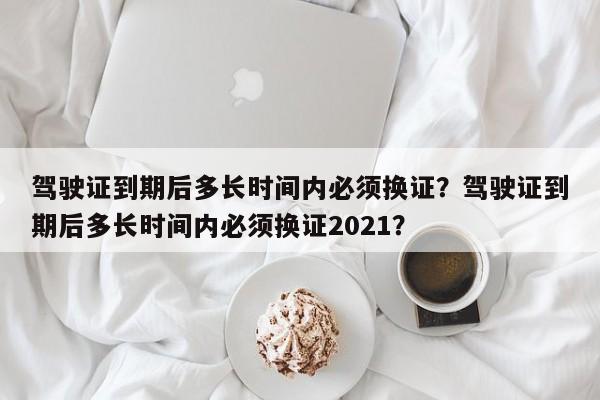 駕駛證到期后多長時間內(nèi)必須換證？駕駛證到期后多長時間內(nèi)必須換證2021？