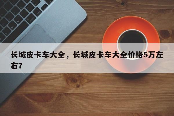 長城皮卡車大全，長城皮卡車大全價格5萬左右？
