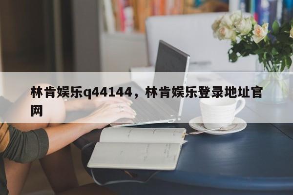 林肯娛樂(lè)q44144，林肯娛樂(lè)登錄地址官網(wǎng)