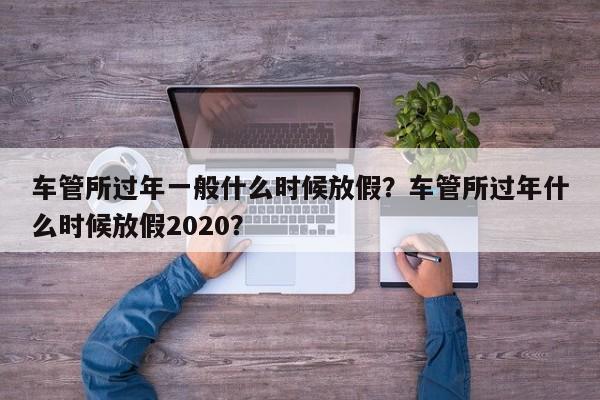 車管所過年一般什么時候放假？車管所過年什么時候放假2020？