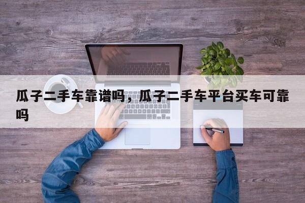 瓜子二手車靠譜嗎，瓜子二手車平臺買車可靠嗎