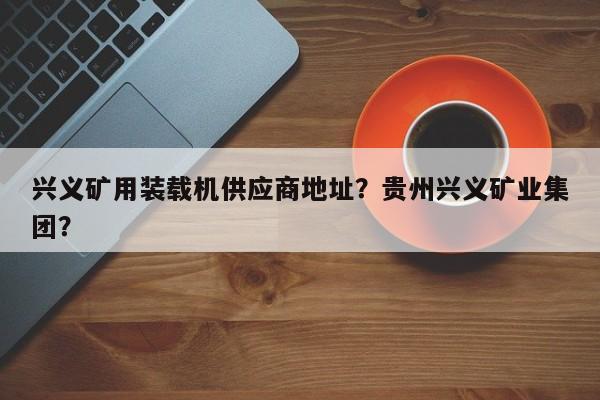 興義礦用裝載機(jī)供應(yīng)商地址？貴州興義礦業(yè)集團(tuán)？