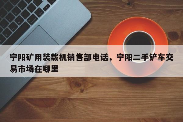 寧陽(yáng)礦用裝載機(jī)銷售部電話，寧陽(yáng)二手鏟車交易市場(chǎng)在哪里