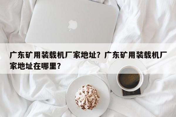 廣東礦用裝載機(jī)廠家地址？廣東礦用裝載機(jī)廠家地址在哪里？