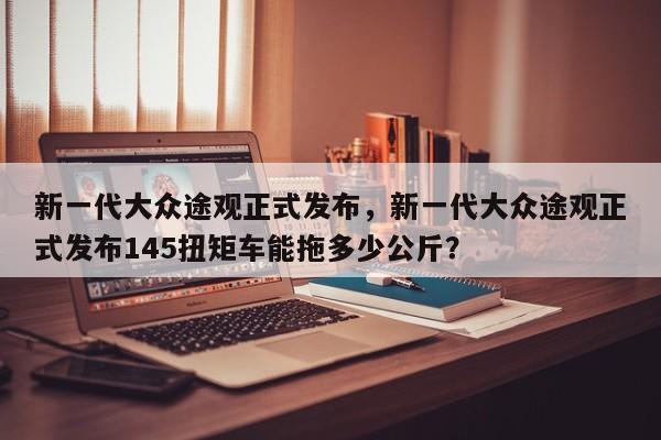 新一代大眾途觀正式發(fā)布，新一代大眾途觀正式發(fā)布145扭矩車能拖多少公斤？