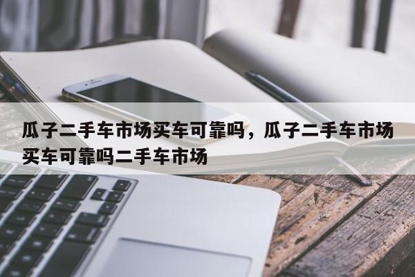 瓜子二手車(chē)市場(chǎng)買(mǎi)車(chē)可靠嗎，瓜子二手車(chē)市場(chǎng)買(mǎi)車(chē)可靠嗎二手車(chē)市場(chǎng)