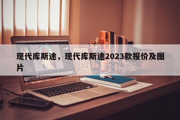 現(xiàn)代庫斯途，現(xiàn)代庫斯途2023款報價及圖片