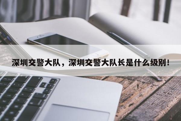 深圳交警大隊，深圳交警大隊長是什么級別！