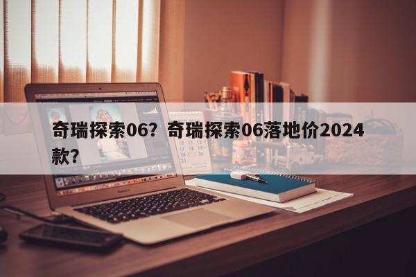 奇瑞探索06？奇瑞探索06落地價(jià)2024款？