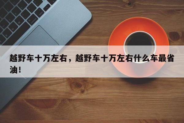 越野車十萬(wàn)左右，越野車十萬(wàn)左右什么車最省油！
