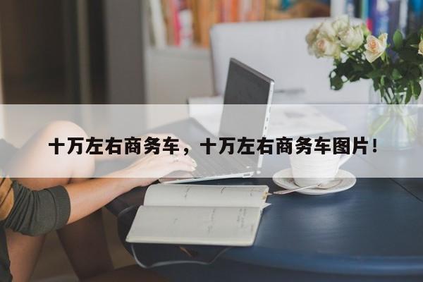 十萬左右商務(wù)車，十萬左右商務(wù)車圖片！