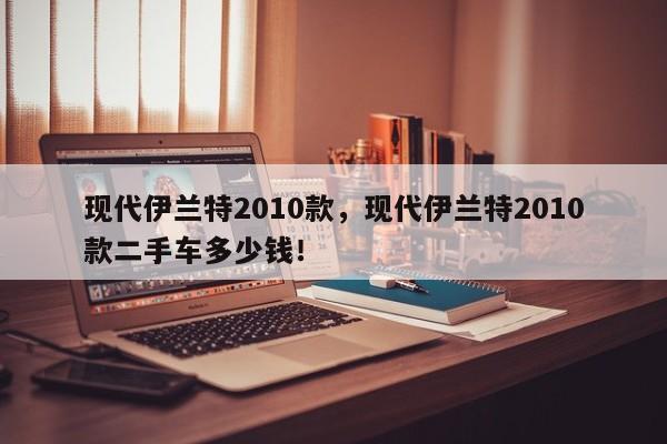 現(xiàn)代伊蘭特2010款，現(xiàn)代伊蘭特2010款二手車多少錢！