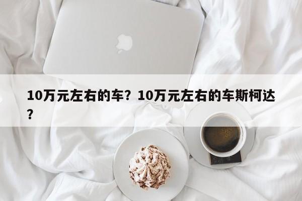 10萬(wàn)元左右的車？10萬(wàn)元左右的車斯柯達(dá)？