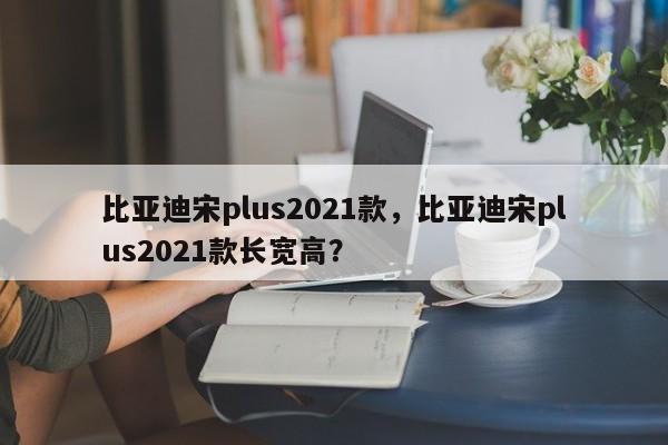 比亞迪宋plus2021款，比亞迪宋plus2021款長(zhǎng)寬高？